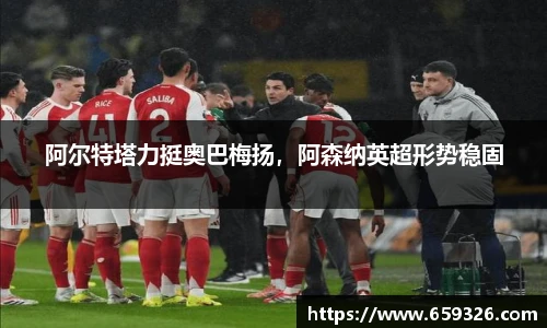 阿尔特塔力挺奥巴梅扬，阿森纳英超形势稳固